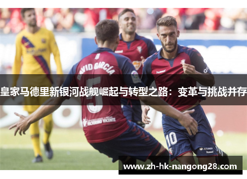 皇家马德里新银河战舰崛起与转型之路：变革与挑战并存