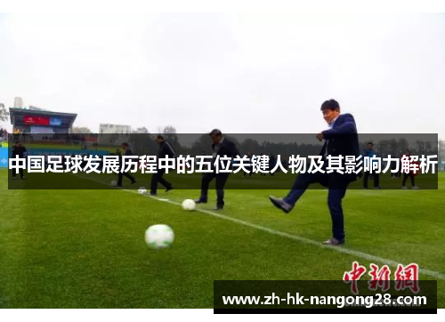 中国足球发展历程中的五位关键人物及其影响力解析