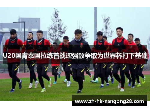 U20国青泰国拉练首战迎强敌争取为世界杯打下基础