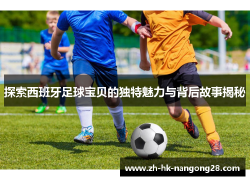 探索西班牙足球宝贝的独特魅力与背后故事揭秘